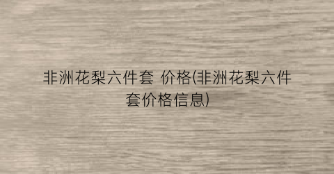 “非洲花梨六件套 价格(非洲花梨六件套价格信息)